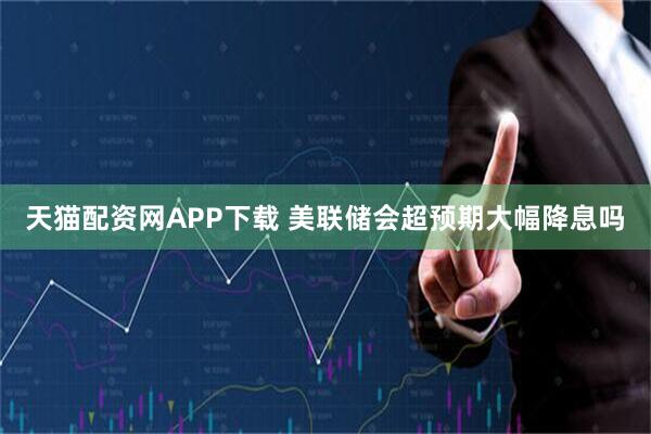 天猫配资网APP下载 美联储会超预期大幅降息吗