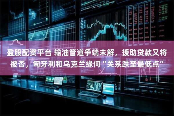 盈股配资平台 输油管道争端未解，援助贷款又将被否，匈牙利和乌克兰缘何“关系跌至最低点”