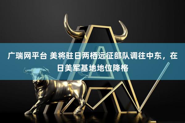 广瑞网平台 美将驻日两栖远征部队调往中东，在日美军基地地位降格