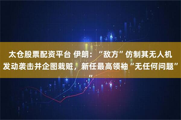 太仓股票配资平台 伊朗：“敌方”仿制其无人机发动袭击并企图栽赃，新任最高领袖“无任何问题”