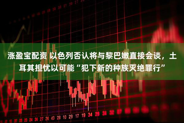 涨盈宝配资 以色列否认将与黎巴嫩直接会谈，土耳其担忧以可能“犯下新的种族灭绝罪行”