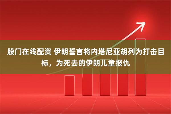 股门在线配资 伊朗誓言将内塔尼亚胡列为打击目标，为死去的伊朗儿童报仇