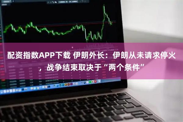 配资指数APP下载 伊朗外长：伊朗从未请求停火，战争结束取决于“两个条件”