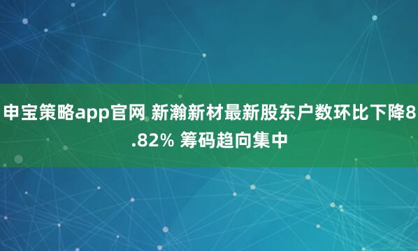 申宝策略app官网 新瀚新材最新股东户数环比下降8.82% 筹码趋向集中