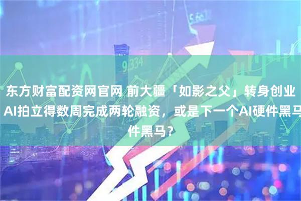 东方财富配资网官网 前大疆「如影之父」转身创业，AI拍立得数周完成两轮融资，或是下一个AI硬件黑马？