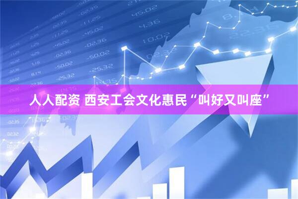 人人配资 西安工会文化惠民“叫好又叫座”