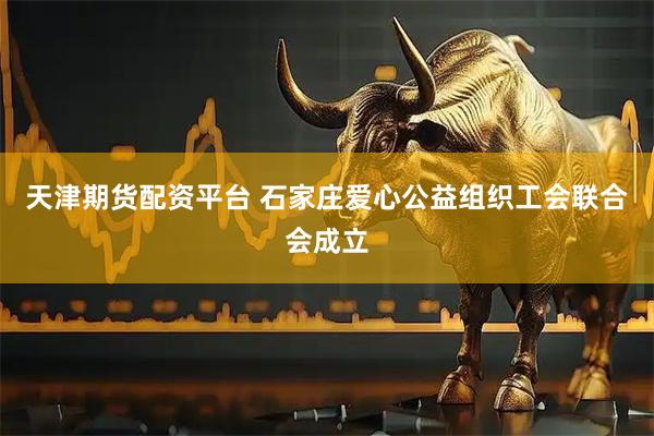 天津期货配资平台 石家庄爱心公益组织工会联合会成立
