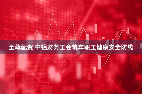 至尊配资 中铝财务工会筑牢职工健康安全防线