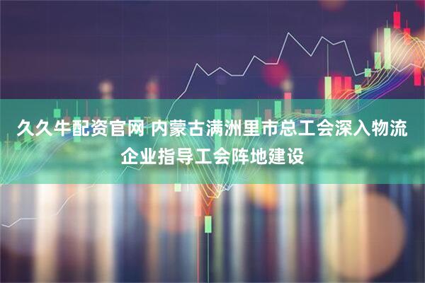 久久牛配资官网 内蒙古满洲里市总工会深入物流企业指导工会阵地建设