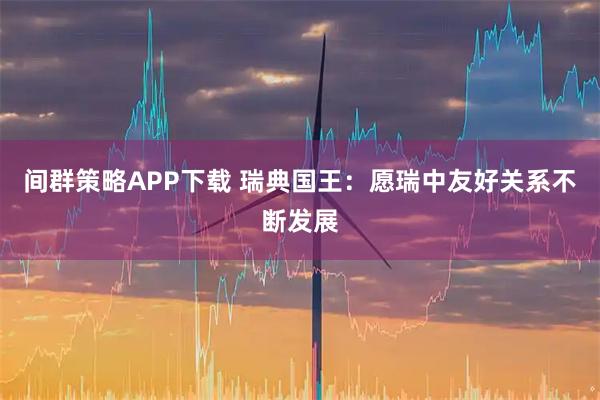 间群策略APP下载 瑞典国王：愿瑞中友好关系不断发展