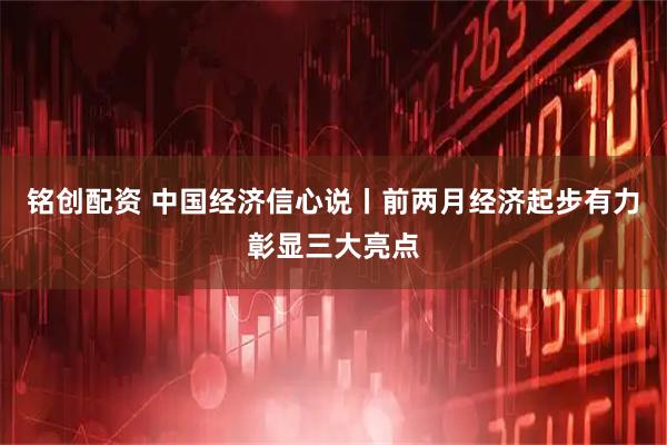 铭创配资 中国经济信心说丨前两月经济起步有力彰显三大亮点