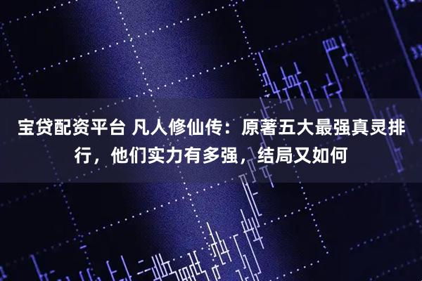 宝贷配资平台 凡人修仙传：原著五大最强真灵排行，他们实力有多强，结局又如何