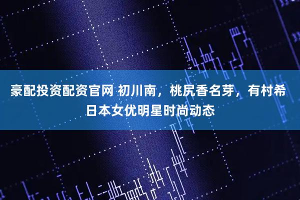 豪配投资配资官网 初川南，桃尻香名芽，有村希 日本女优明星时尚动态