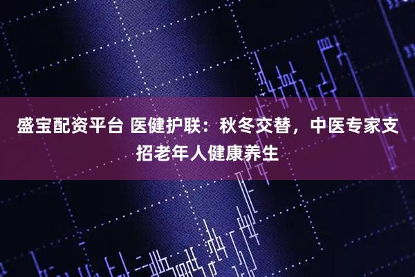 盛宝配资平台 医健护联：秋冬交替，中医专家支招老年人健康养生
