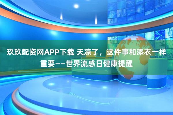 玖玖配资网APP下载 天凉了，这件事和添衣一样重要——世界流感日健康提醒