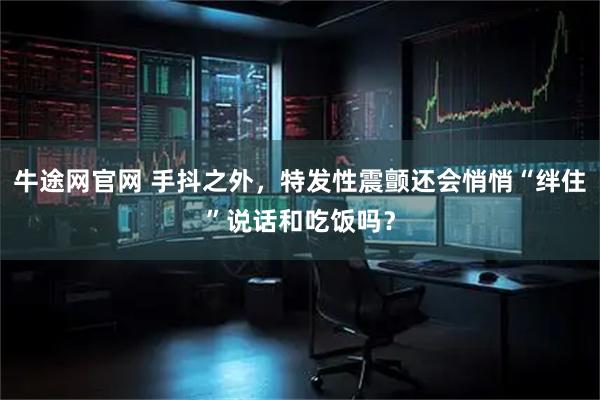 牛途网官网 手抖之外，特发性震颤还会悄悄“绊住”说话和吃饭吗？