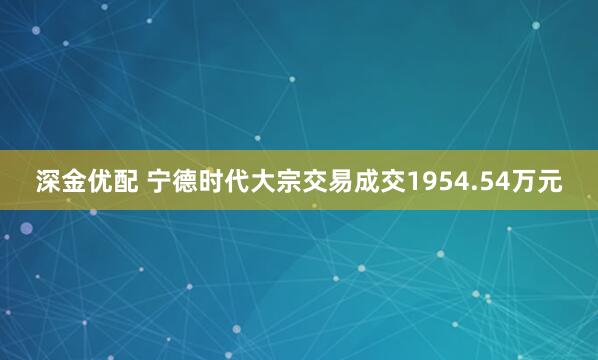 深金优配 宁德时代大宗交易成交1954.54万元