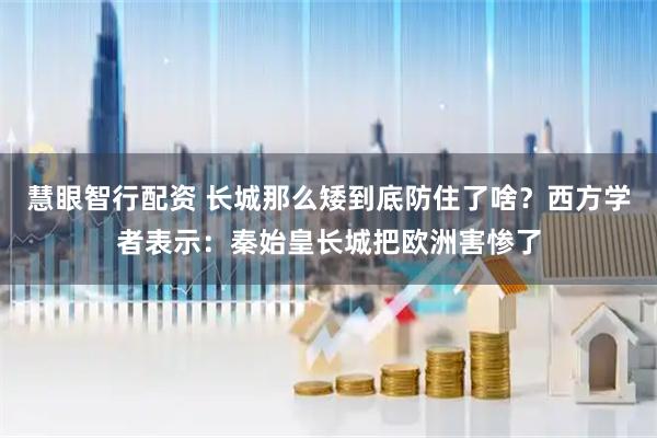 慧眼智行配资 长城那么矮到底防住了啥？西方学者表示：秦始皇长城把欧洲害惨了