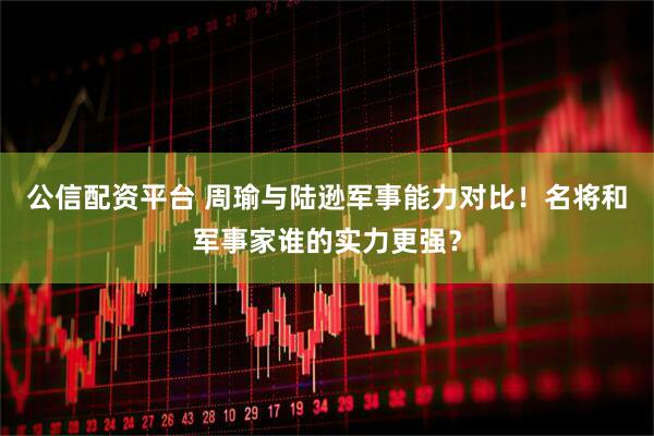公信配资平台 周瑜与陆逊军事能力对比！名将和军事家谁的实力更强？