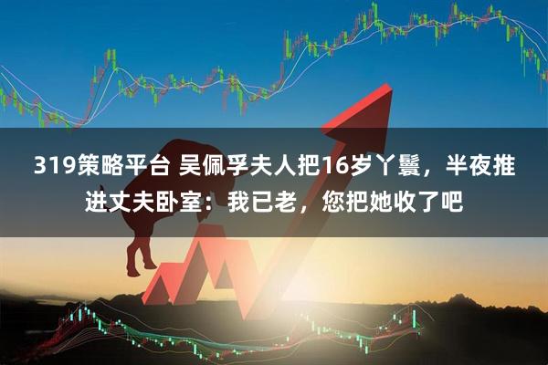 319策略平台 吴佩孚夫人把16岁丫鬟，半夜推进丈夫卧室：我已老，您把她收了吧