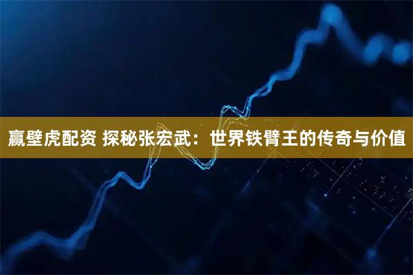赢壁虎配资 探秘张宏武：世界铁臂王的传奇与价值