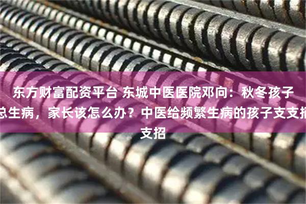 东方财富配资平台 东城中医医院邓向：秋冬孩子总生病，家长该怎么办？中医给频繁生病的孩子支支招