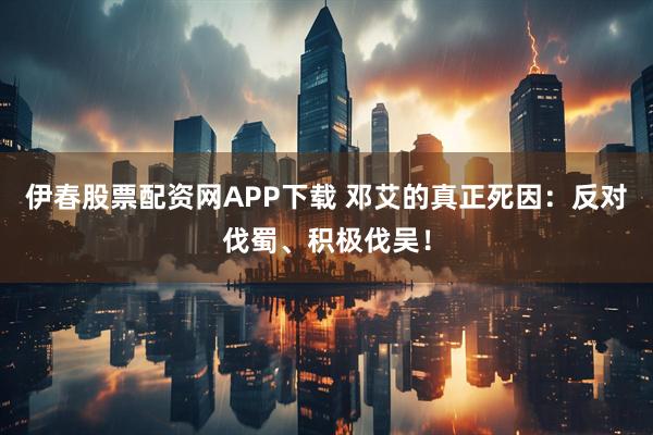 伊春股票配资网APP下载 邓艾的真正死因：反对伐蜀、积极伐吴！