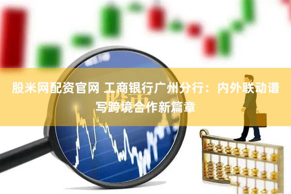 股米网配资官网 工商银行广州分行：内外联动谱写跨境合作新篇章
