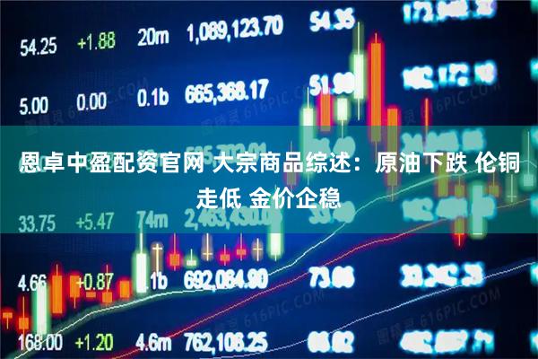 恩卓中盈配资官网 大宗商品综述：原油下跌 伦铜走低 金价企稳