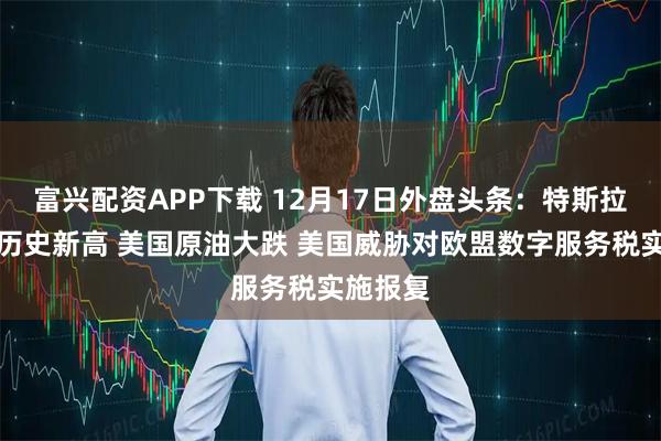 富兴配资APP下载 12月17日外盘头条：特斯拉股价创历史新高 美国原油大跌 美国威胁对欧盟数字服务税实施报复