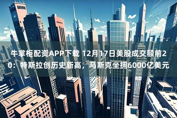 牛掌柜配资APP下载 12月17日美股成交额前20：特斯拉创历史新高，马斯克坐拥6000亿美元