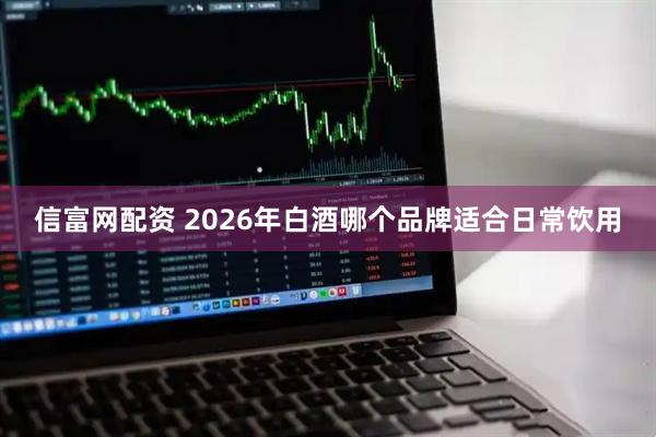 信富网配资 2026年白酒哪个品牌适合日常饮用