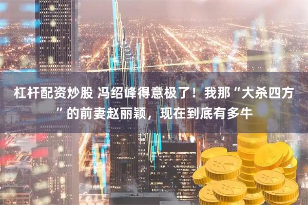 杠杆配资炒股 冯绍峰得意极了！我那“大杀四方”的前妻赵丽颖，现在到底有多牛