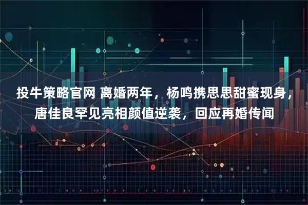 投牛策略官网 离婚两年，杨鸣携思思甜蜜现身，唐佳良罕见亮相颜值逆袭，回应再婚传闻