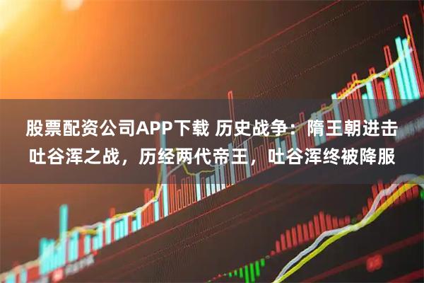 股票配资公司APP下载 历史战争：隋王朝进击吐谷浑之战，历经两代帝王，吐谷浑终被降服