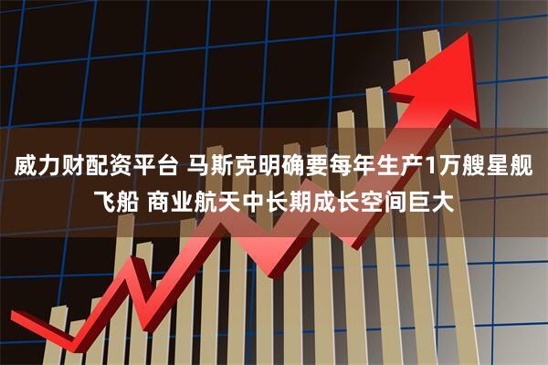 威力财配资平台 马斯克明确要每年生产1万艘星舰飞船 商业航天中长期成长空间巨大