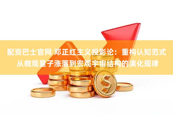 配资巴士官网 邓正红主义投影论：重构认知范式 从微观量子涨落到宏观宇宙结构的演化规律