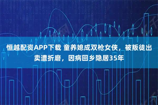 恒越配资APP下载 童养媳成双枪女侠，被叛徒出卖遭折磨，因病回乡隐居35年
