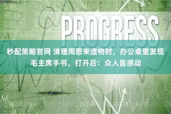 秒配策略官网 清理周恩来遗物时，办公桌里发现毛主席手书，打开后：众人皆感动