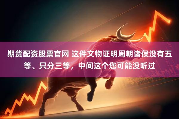 期货配资股票官网 这件文物证明周朝诸侯没有五等、只分三等，中间这个您可能没听过
