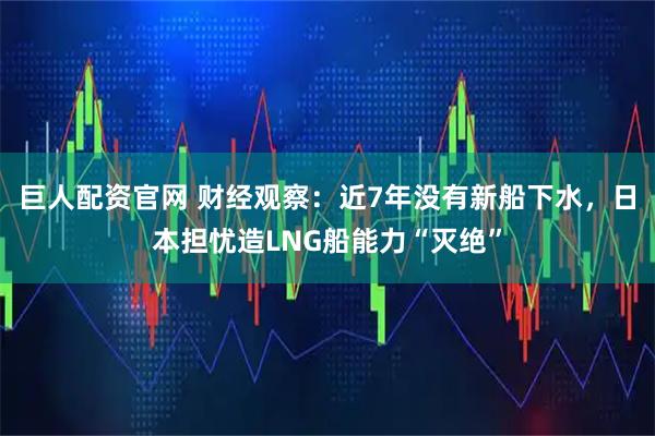 巨人配资官网 财经观察：近7年没有新船下水，日本担忧造LNG船能力“灭绝”
