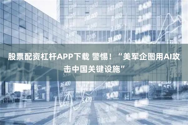 股票配资杠杆APP下载 警惕！“美军企图用AI攻击中国关键设施”