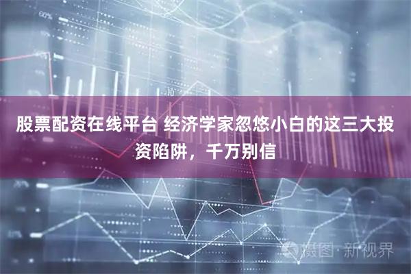股票配资在线平台 经济学家忽悠小白的这三大投资陷阱，千万别信