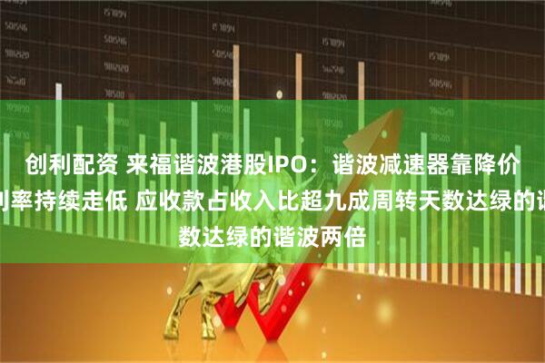 创利配资 来福谐波港股IPO：谐波减速器靠降价抢量毛利率持续走低 应收款占收入比超九成周转天数达绿的谐波两倍