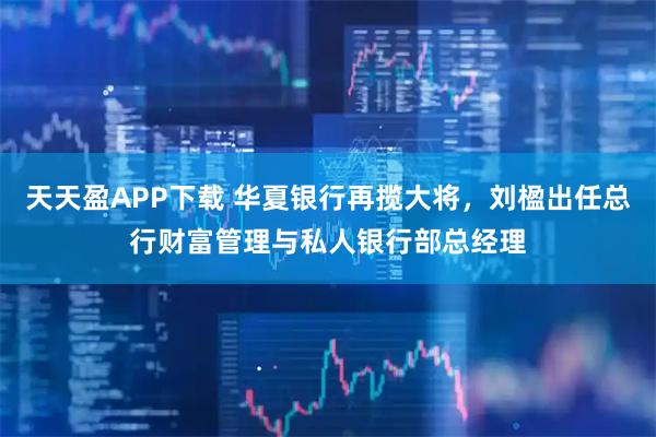 天天盈APP下载 华夏银行再揽大将,刘楹出任总行财富管理与私人银行部总经理